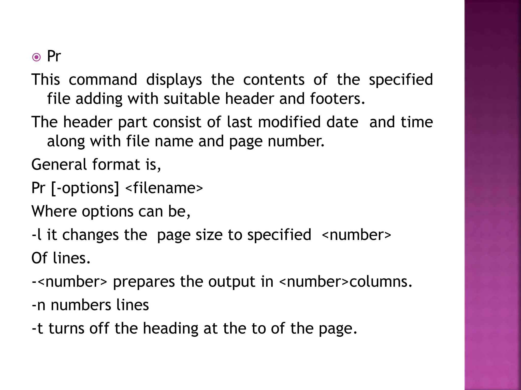  Pr
This command displays the contents of the specified
file adding with suitable header and footers.
The header part consist of last modified date and time
along with file name and page number.
General format is,
Pr [-options] <filename>
Where options can be,
-l it changes the page size to specified <number>
Of lines.
-<number> prepares the output in <number>columns.
-n numbers lines
-t turns off the heading at the to of the page.
 