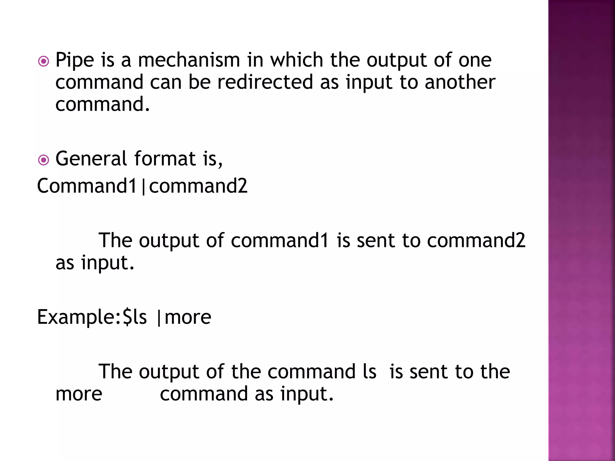  Pipe is a mechanism in which the output of one
command can be redirected as input to another
command.
 General format is,
Command1|command2
The output of command1 is sent to command2
as input.
Example:$ls |more
The output of the command ls is sent to the
more command as input.
 