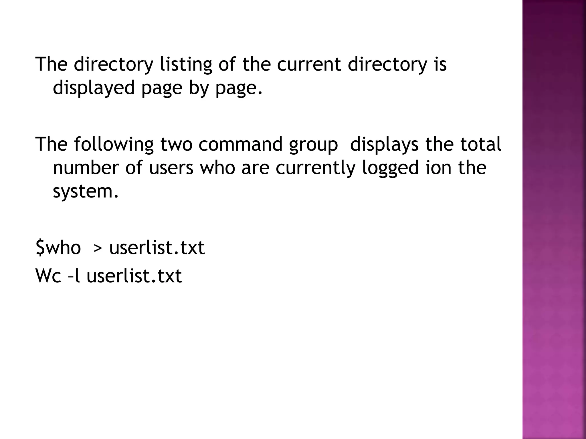 The directory listing of the current directory is
displayed page by page.
The following two command group displays the total
number of users who are currently logged ion the
system.
$who > userlist.txt
Wc –l userlist.txt
 