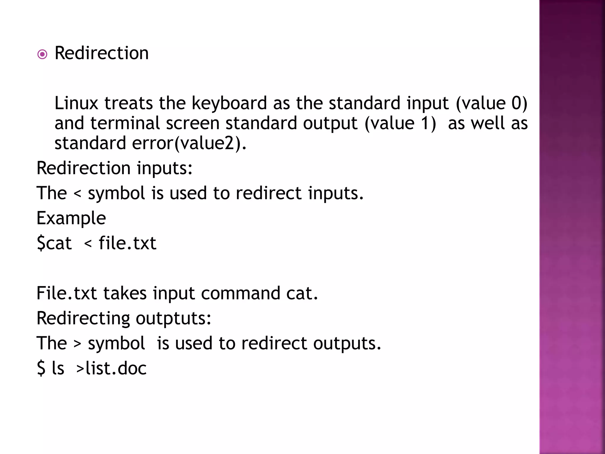  Redirection
Linux treats the keyboard as the standard input (value 0)
and terminal screen standard output (value 1) as well as
standard error(value2).
Redirection inputs:
The < symbol is used to redirect inputs.
Example
$cat < file.txt
File.txt takes input command cat.
Redirecting outptuts:
The > symbol is used to redirect outputs.
$ ls >list.doc
 