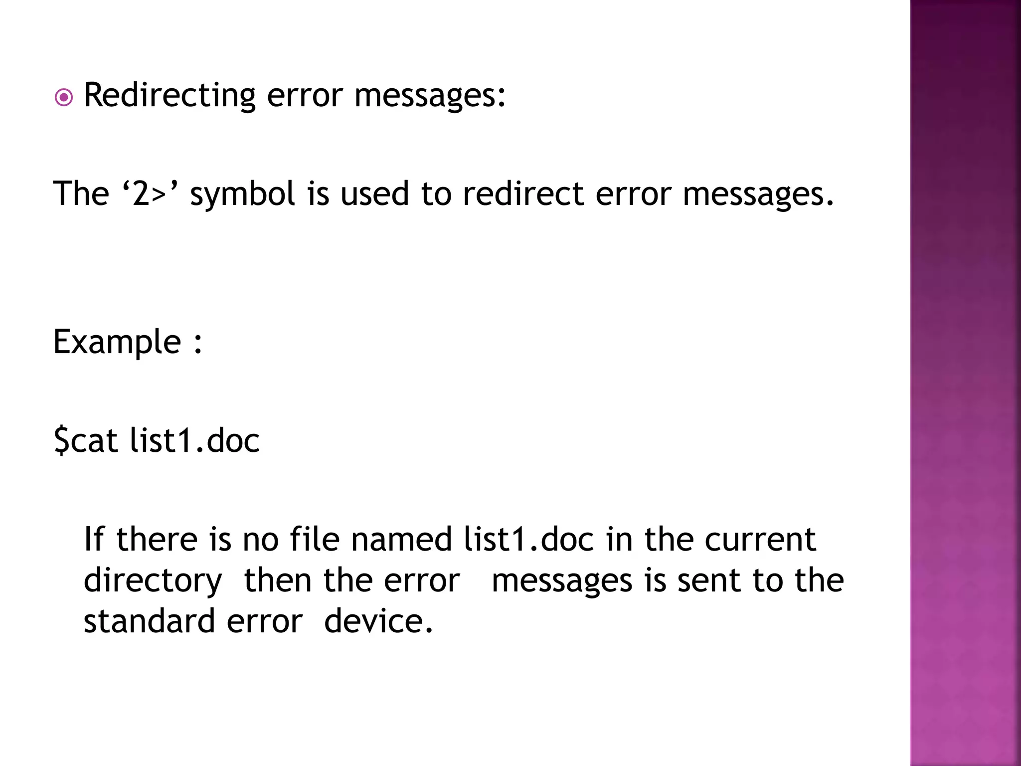  Redirecting error messages:
The ‘2>’ symbol is used to redirect error messages.
Example :
$cat list1.doc
If there is no file named list1.doc in the current
directory then the error messages is sent to the
standard error device.
 