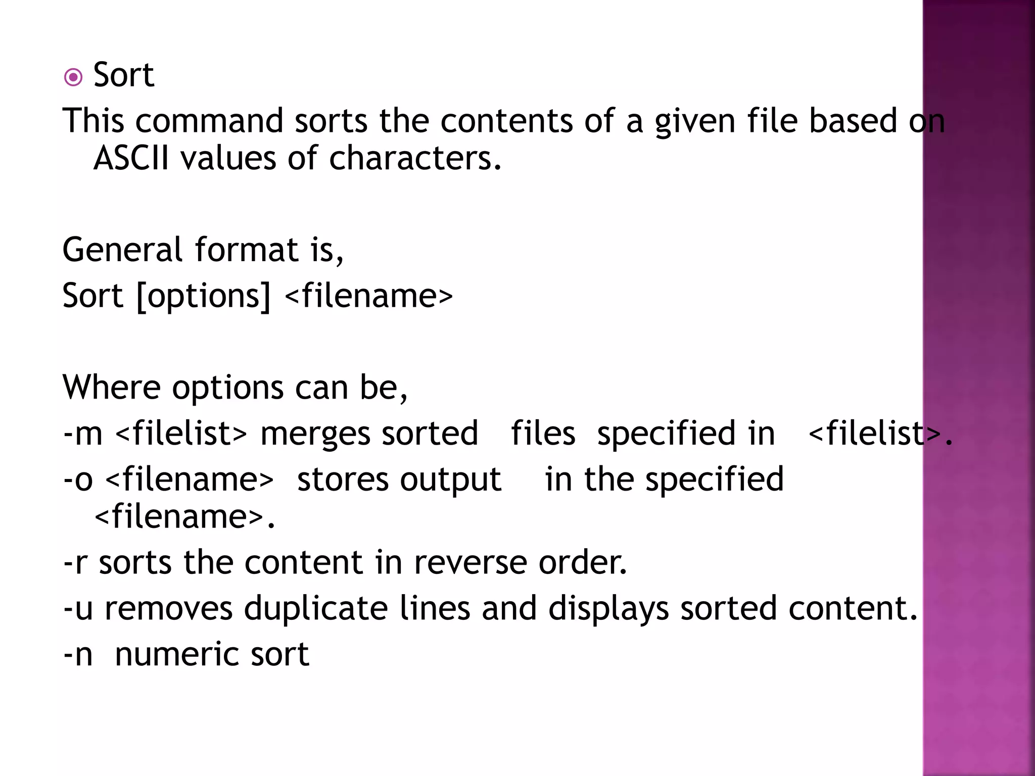 Sort
This command sorts the contents of a given file based on
ASCII values of characters.
General format is,
Sort [options] <filename>
Where options can be,
-m <filelist> merges sorted files specified in <filelist>.
-o <filename> stores output in the specified
<filename>.
-r sorts the content in reverse order.
-u removes duplicate lines and displays sorted content.
-n numeric sort
 