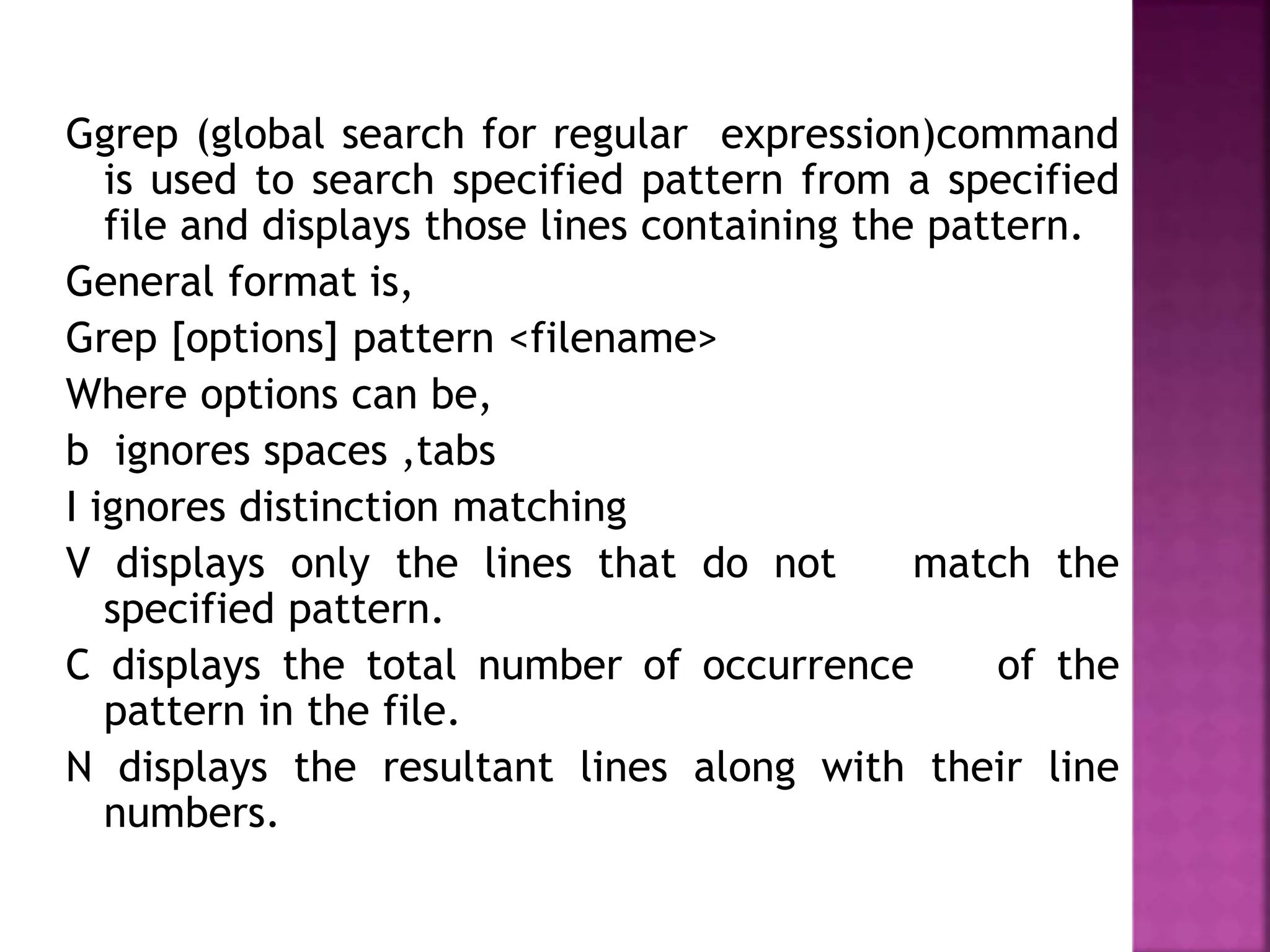 Ggrep (global search for regular expression)command
is used to search specified pattern from a specified
file and displays those lines containing the pattern.
General format is,
Grep [options] pattern <filename>
Where options can be,
b ignores spaces ,tabs
I ignores distinction matching
V displays only the lines that do not match the
specified pattern.
C displays the total number of occurrence of the
pattern in the file.
N displays the resultant lines along with their line
numbers.
 