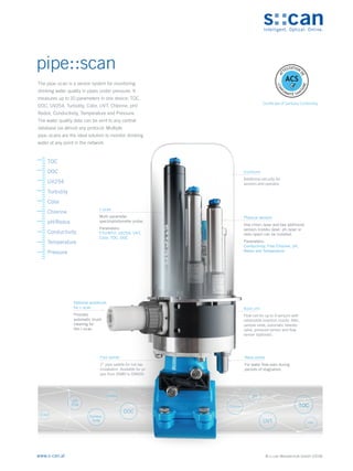 © s::can Messtechnik GmbH (2018)
www.s-can.at
The pipe::scan is a sensor system for monitoring
drinking water quality in pipes under pressure. It
measures up to 10 parameters in one device: TOC,
DOC, UV254, Turbidity, Color, UVT, Chlorine, pH/
Redox, Conductivity, Temperature and Pressure.
The water quality data can be sent to any central
database via almost any protocol. Multiple
pipe::scans are the ideal solution to monitor drinking
water at any point in the network.
Enclosure
Additional security for
sensors and operator.
i::scan
Multi-parameter
spectrophotometer probe.
Parameters:
FTU/NTU, UV254, UVT,
Color, TOC, DOC
Physical sensors
One chlori::lyser and two additional
sensors (condu::lyser, ph::lyser or
redo::lyser) can be installed.
Parameters:
Conductivity, Free Chlorine, pH,
Redox and Temperature
Base unit
Flow cell for up to 4 sensors with
retractable insertion nozzle, filter,
sample valve, automatic bleeder
valve, pressure sensor and flow
sensor (optional).
Optional autobrush
for i::scan
Provides
automatic brush
cleaning for
the i::scan.
Nano-pump
For water flow even during
periods of stagnation.
Pipe saddle
2“ pipe saddle for hot tap
installation. Available for pi-
pes from DN80 to DN600.
Conduc-
tivity UVT
TOC
DOC
UV
254 Chlorine
pH
Turbidity
ORP
Color
Certificate of Sanitary Conformity
pipe::scan
A
T
TESTATION
D
E
C
O
N
F
ORMITÉ SANI
T
A
I
R
E
ACS
TOC
DOC
UV254
Turbidity
Color
Chlorine
pH/Redox
Conductivity
Temperature
Pressure
 