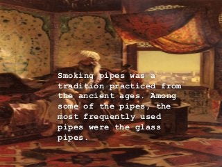 Smoking pipes was a
tradition practiced from
the ancient ages. Among
some of the pipes, the
most frequently used
pipes were the glass
pipes.
 