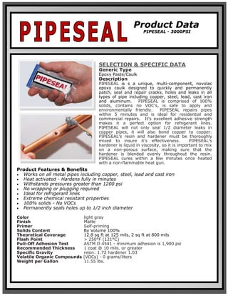 SELECTION & SPECIFIC DATA
Generic Type
Epoxy Paste/Caulk
Description
PIPESEAL is s a unique, multi-component, novolac
epoxy caulk designed to quickly and permanently
patch, seal and repair cracks, holes and leaks in all
types of pipe including copper, steel, lead, cast iron
and aluminum. PIPESEAL is comprised of 100%
solids, contains no VOC’s, is safe to apply and
environmentally friendly. PIPESEAL repairs pipes
within 5 minutes and is ideal for residential and
commercial repairs. It’s excellent adhesive strength
makes it a perfect option for refrigerant lines.
PIPESEAL will not only seal 1/2 diameter leaks in
copper pipes, it will also bond copper to copper.
PIPESEAL’s resin and hardener must be thoroughly
mixed to insure it’s effectiveness. PIPESEAL’s
hardener is liquid in viscosity, so it is important to mix
on a non-porous surface, making sure that the
hardener is blended evenly throughout the resin.
PIPESEAL cures within a few minutes once heated
with a non-flammable heat gun.
Product Features & Benefits
• Works on all metal pipes including copper, steel, lead and cast iron
• Heat activated - Hardens fully in minutes
• Withstands pressures greater than 1200 psi
• No wrapping or plugging required
• Ideal for refrigerant lines
• Extreme chemical resistant properties
• 100% solids - No VOCs
• Permanently seals holes up to 1/2 inch diameter
Color light gray
Finish Matte
Primer Self-priming
Solids Content By Volume 100%
Theoretical Coverage 12.8 sq ft at 125 mils, 2 sq ft at 800 mils
Flash Point > 250°F (121°C)
Pull-Off Adhesion Test ASTM D 4541 - minimum adhesion is 1,900 psi
Recommended Thickness 1 coat @ 10 mils. or greater
Specific Gravity resin: 1.72 hardener 1.03
Volatile Organic Compounds (VOCs) - 0 grams/liters
Weight per Gallon 11.55 lbs.
Product Data
PIPESEAL - 3000PSI
 