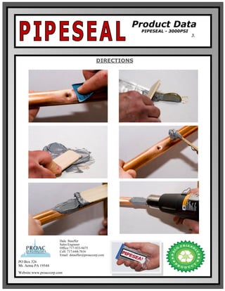 Product Data
PIPESEAL - 3000PSI
3.
DIRECTIONS
PO Box 326
Mt. Aetna PA 19544
Website:www.proaccorp.com
Dale Stauffer
Sales Engineer
Office:717-933-9475
Cell: 717-644-7616
Email: dstauffer@proaccorp.com
 