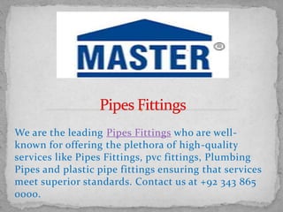 We are the leading Pipes Fittings who are well-
known for offering the plethora of high-quality
services like Pipes Fittings, pvc fittings, Plumbing
Pipes and plastic pipe fittings ensuring that services
meet superior standards. Contact us at +92 343 865
0000.
 