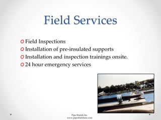 Field Services
O Field Inspections
O Installation of pre-insulated supports
O Installation and inspection trainings onsite.
O 24 hour emergency services
Pipe Shields Inc.
www.pipeshieldsinc.com
 
