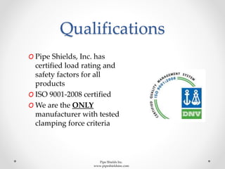 Qualifications
O Pipe Shields, Inc. has
certified load rating and
safety factors for all
products
O ISO 9001-2008 certified
O We are the ONLY
manufacturer with tested
clamping force criteria
Pipe Shields Inc.
www.pipeshieldsinc.com
 