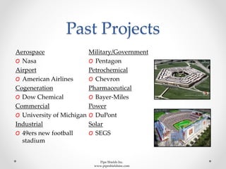 Past Projects
Aerospace
O Nasa
Airport
O American Airlines
Cogeneration
O Dow Chemical
Commercial
O University of Michigan
Industrial
O 49ers new football
stadium
Military/Government
O Pentagon
Petrochemical
O Chevron
Pharmaceutical
O Bayer-Miles
Power
O DuPont
Solar
O SEGS
Pipe Shields Inc.
www.pipeshieldsinc.com
 