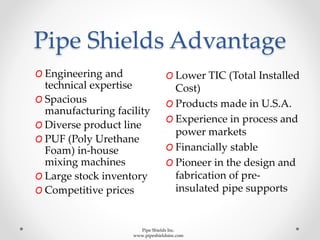 Pipe Shields Advantage
O Engineering and
technical expertise
O Spacious
manufacturing facility
O Diverse product line
O PUF (Poly Urethane
Foam) in-house
mixing machines
O Large stock inventory
O Competitive prices
O Lower TIC (Total Installed
Cost)
O Products made in U.S.A.
O Experience in process and
power markets
O Financially stable
O Pioneer in the design and
fabrication of pre-
insulated pipe supports
Pipe Shields Inc.
www.pipeshieldsinc.com
 