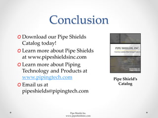 Conclusion
Pipe Shield’s
Catalog
O Download our Pipe Shields
Catalog today!
O Learn more about Pipe Shields
at www.pipeshieldsinc.com
O Learn more about Piping
Technology and Products at
www.pipingtech.com
O Email us at
pipeshields@pipingtech.com
Pipe Shields Inc.
www.pipeshieldsinc.com
 
