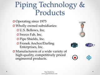 Piping Technology &
Products
O Operating since 1975
O Wholly owned subsidiaries:
O U.S. Bellows, Inc.
O Sweco Fab, Inc.
O Pipe Shields, Inc.
O Fronek Anchor/Darling
Enterprises, Inc.
O Manufacturers of a wide variety of
high-quality, competitively priced
engineered products.
Pipe Shields Inc.
www.pipeshieldsinc.com
 