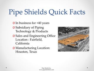 Pipe Shields Quick Facts
O In business for +40 years
O Subsidiary of Piping
Technology & Products
O Sales and Engineering Office
Location : Fairfield,
California
O Manufacturing Location:
Houston, Texas
Pipe Shields Inc.
www.pipeshieldsinc.com
 
