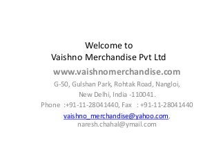 Welcome to
   Vaishno Merchandise Pvt Ltd
   www.vaishnomerchandise.com
   G-50, Gulshan Park, Rohtak Road, Nangloi,
           New Delhi, India -110041.
Phone :+91-11-28041440, Fax : +91-11-28041440
      vaishno_merchandise@yahoo.com,
           naresh.chahal@ymail.com
 