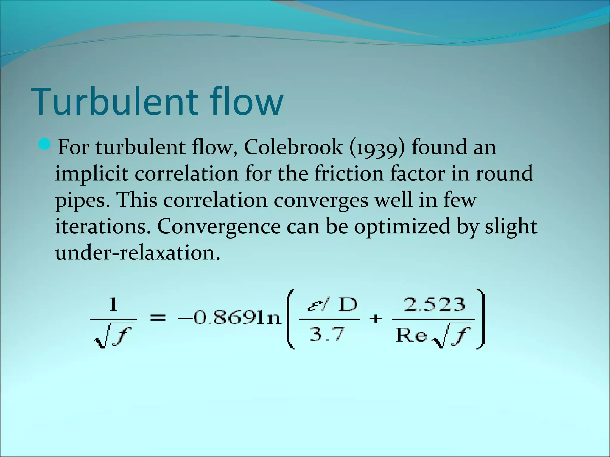 Turbulent flow
For turbulent flow, Colebrook (1939) found an

implicit correlation for the friction factor in round
pipes. This correlation converges well in few
iterations. Convergence can be optimized by slight
under-relaxation.

 
