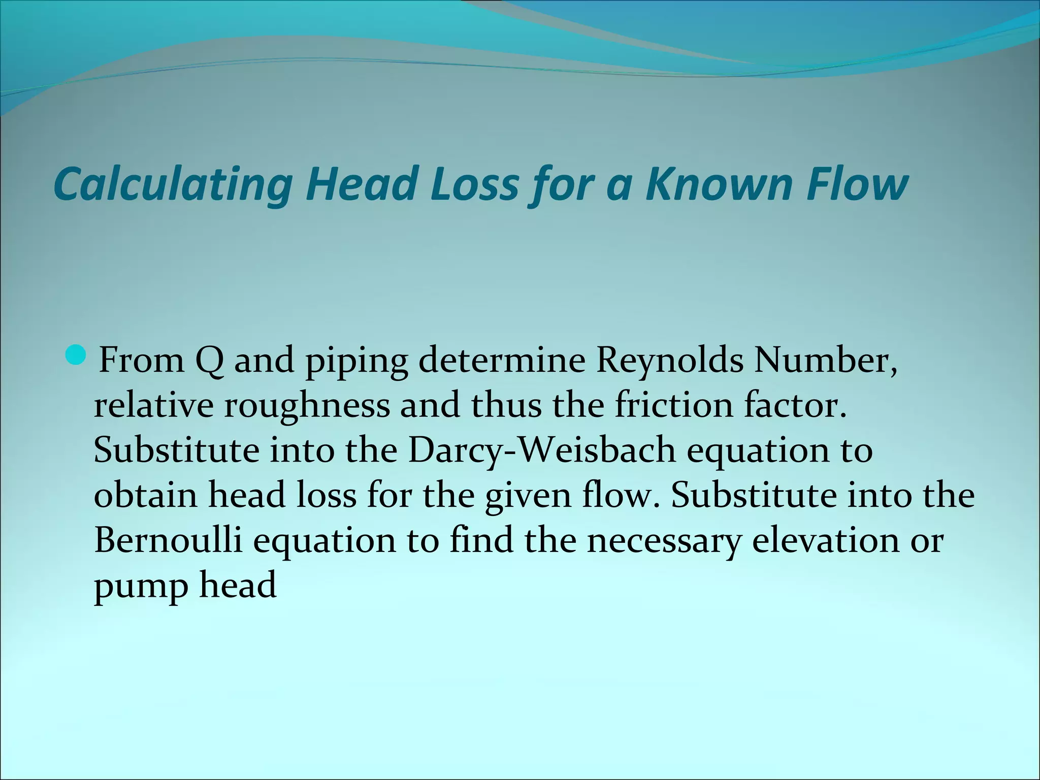 Calculating Head Loss for a Known Flow
From Q and piping determine Reynolds Number,

relative roughness and thus the friction factor.
Substitute into the Darcy-Weisbach equation to
obtain head loss for the given flow. Substitute into the
Bernoulli equation to find the necessary elevation or
pump head

 