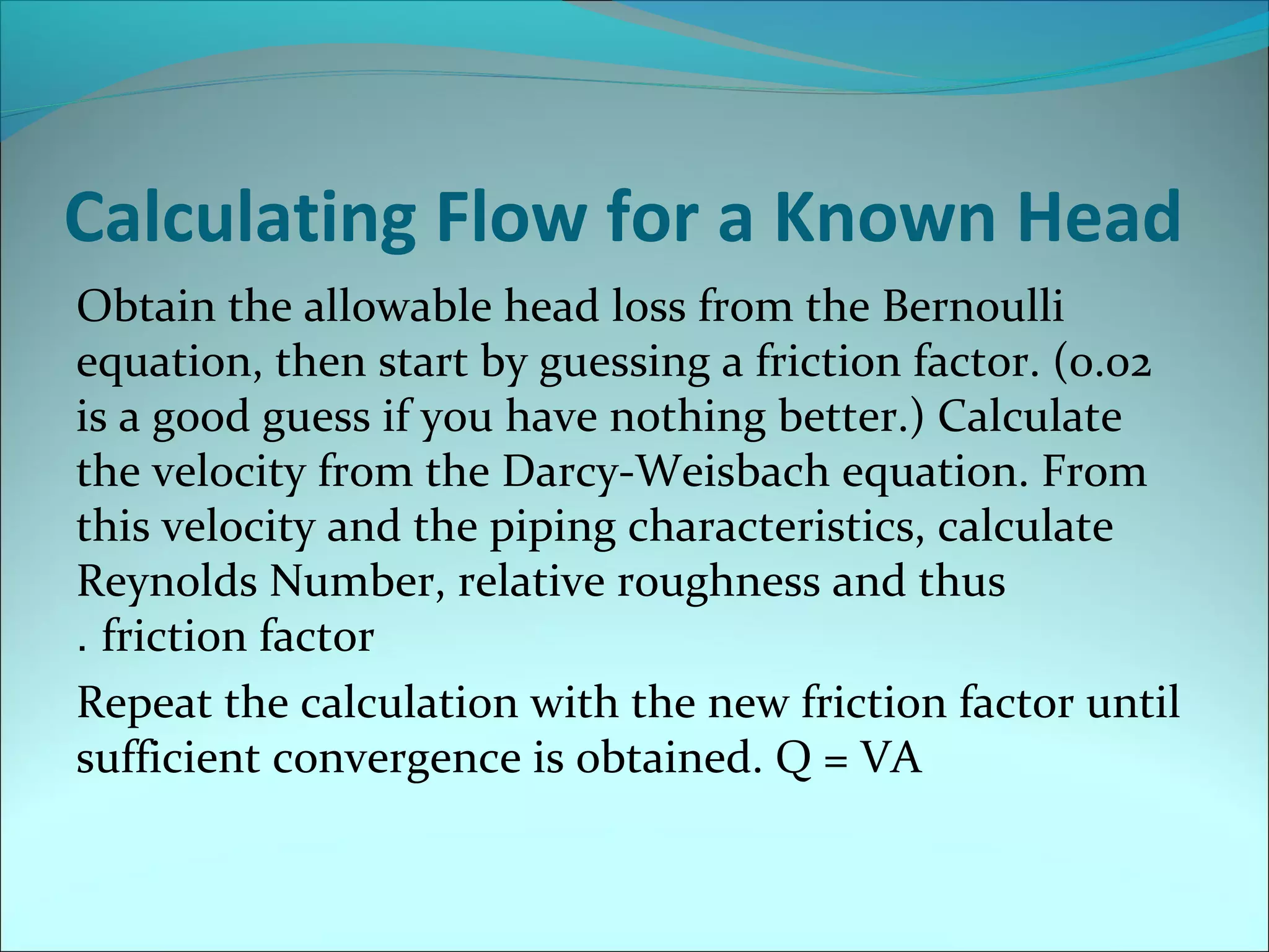 Calculating Flow for a Known Head
Obtain the allowable head loss from the Bernoulli
equation, then start by guessing a friction factor. (0.02
is a good guess if you have nothing better.) Calculate
the velocity from the Darcy-Weisbach equation. From
this velocity and the piping characteristics, calculate
Reynolds Number, relative roughness and thus
. friction factor
Repeat the calculation with the new friction factor until
sufficient convergence is obtained. Q = VA

 