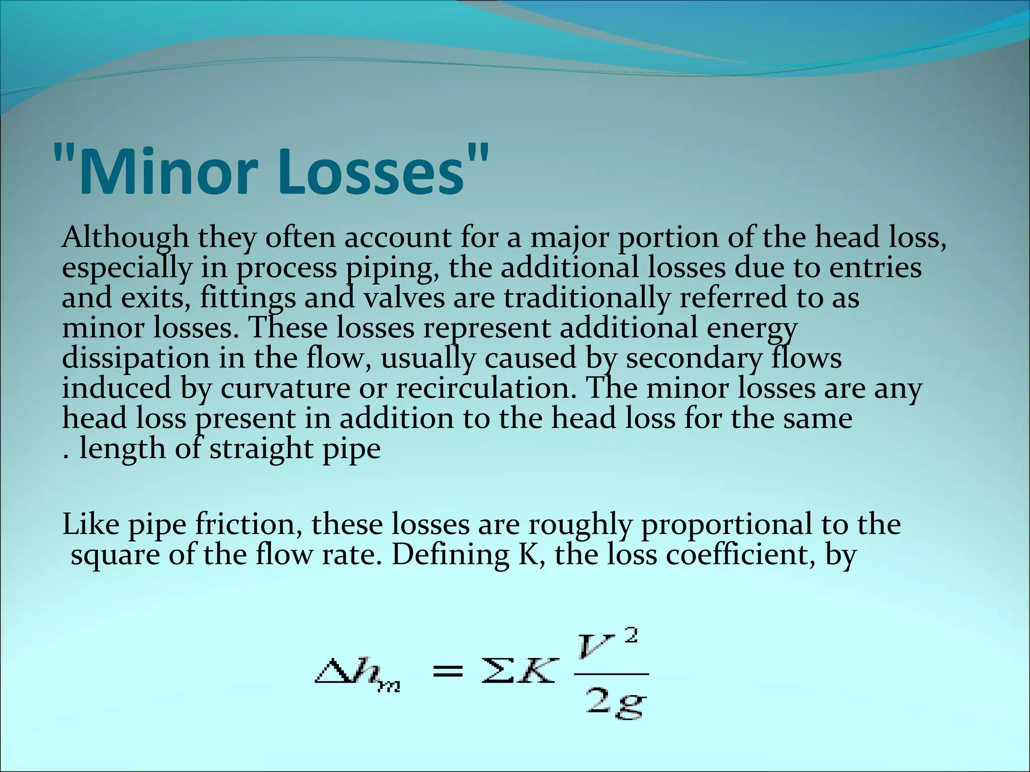 "Minor Losses"
Although they often account for a major portion of the head loss,
especially in process piping, the additional losses due to entries
and exits, fittings and valves are traditionally referred to as
minor losses. These losses represent additional energy
dissipation in the flow, usually caused by secondary flows
induced by curvature or recirculation. The minor losses are any
head loss present in addition to the head loss for the same
. length of straight pipe
Like pipe friction, these losses are roughly proportional to the
square of the flow rate. Defining K, the loss coefficient, by

 