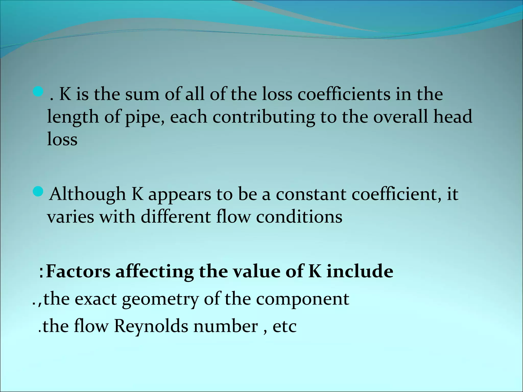 . K is the sum of all of the loss coefficients in the

length of pipe, each contributing to the overall head
loss

Although K appears to be a constant coefficient, it

varies with different flow conditions

: Factors affecting the value of K include
.,the exact geometry of the component
.the flow Reynolds number , etc

 