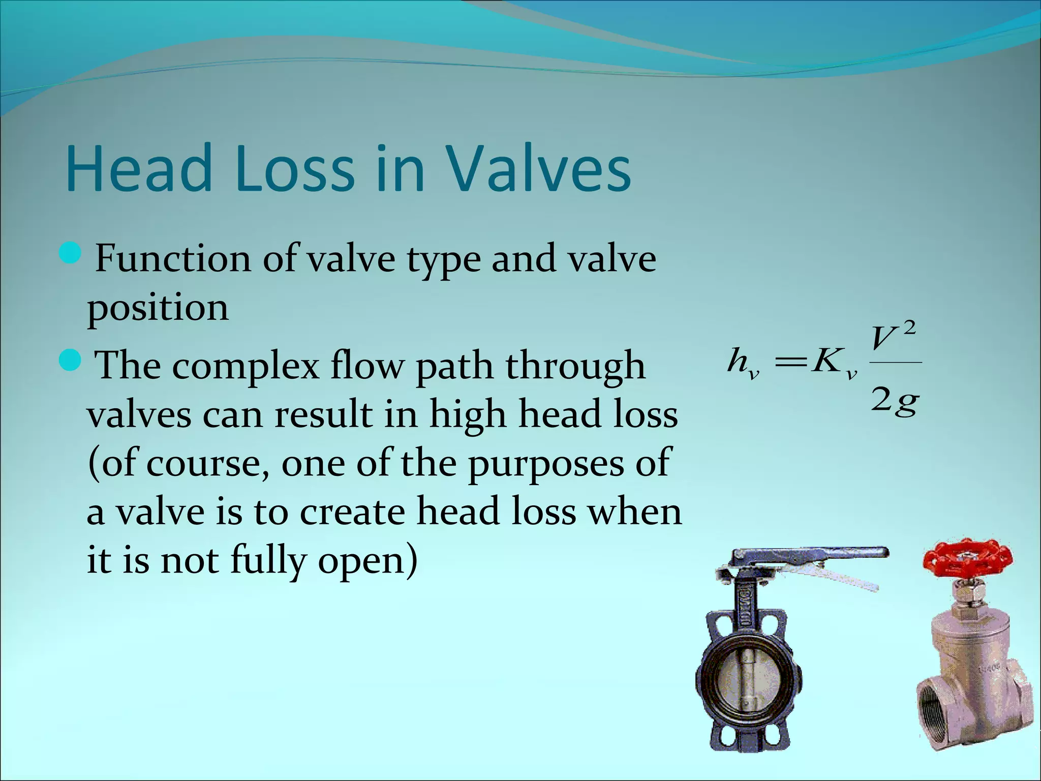 Head Loss in Valves
Function of valve type and valve

position
The complex flow path through
valves can result in high head loss
(of course, one of the purposes of
a valve is to create head loss when
it is not fully open)

hv = K v

V2
2g

 