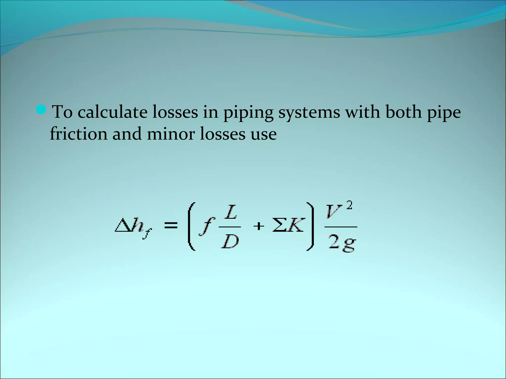 To calculate losses in piping systems with both pipe

friction and minor losses use

 