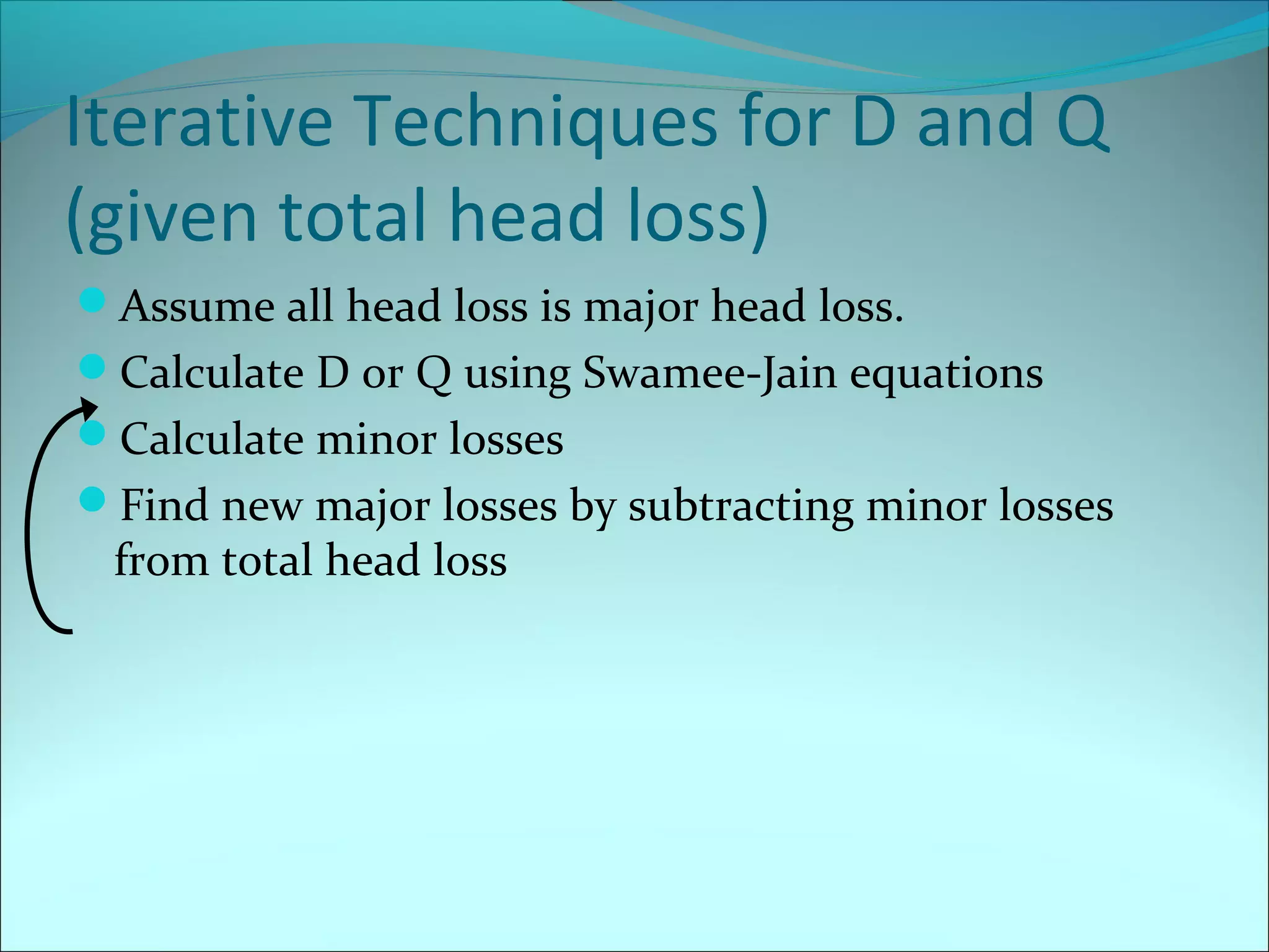 Iterative Techniques for D and Q
(given total head loss)
Assume all head loss is major head loss.
Calculate D or Q using Swamee-Jain equations
Calculate minor losses
Find new major losses by subtracting minor losses

from total head loss

 