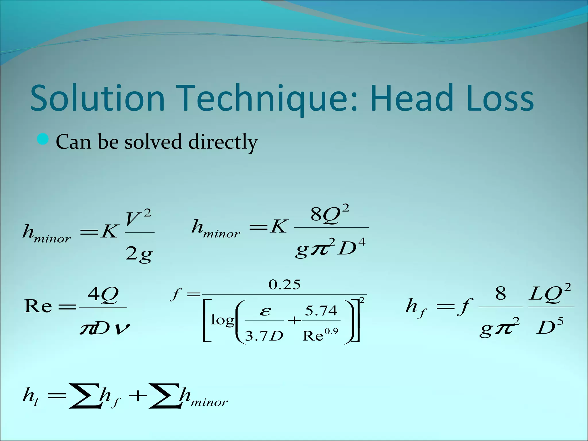 Solution Technique: Head Loss
Can be solved directly

hminor = K
Re =

V

2

hminor = K

2g

4Q

π ν
D

f =

8Q 2
gπ 2 D 4

0.25
2


 ε
5.74 


+
log

3.7 D Re 0.9 


hl = ∑ f +∑ minor
h
h

hf = f

8

LQ 2

gπ 2 D 5

 