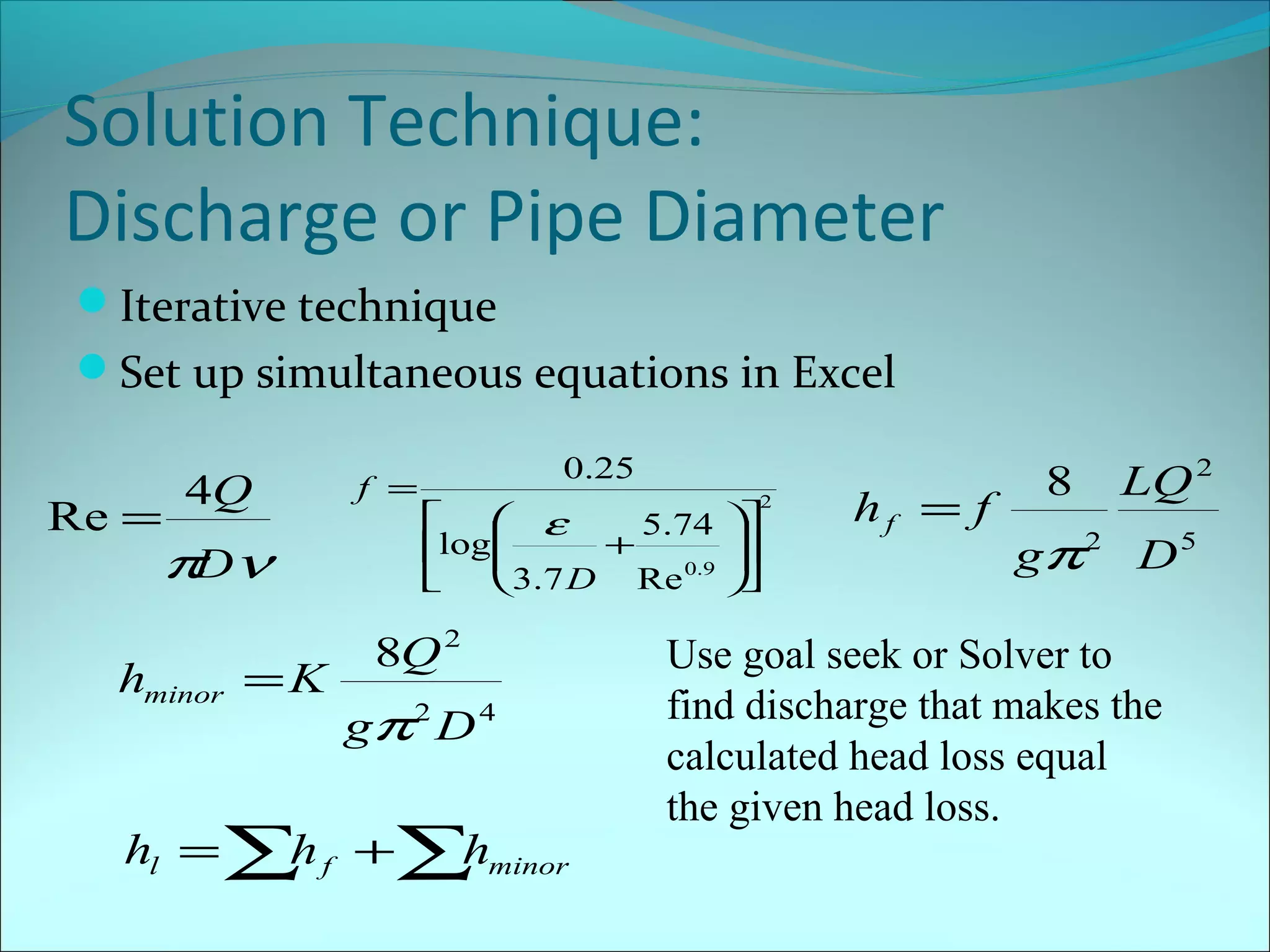 Solution Technique:
Discharge or Pipe Diameter
Iterative technique
Set up simultaneous equations in Excel
Re =

4Q

π ν
D

hminor = K

f =

0.25
2


 ε
5.74 

log
+


0 .9 
3.7 D Re 


8Q 2
gπ 2 D 4

hl = ∑ f +∑ minor
h
h

hf = f

8

LQ 2

gπ 2 D 5

Use goal seek or Solver to
find discharge that makes the
calculated head loss equal
the given head loss.

 