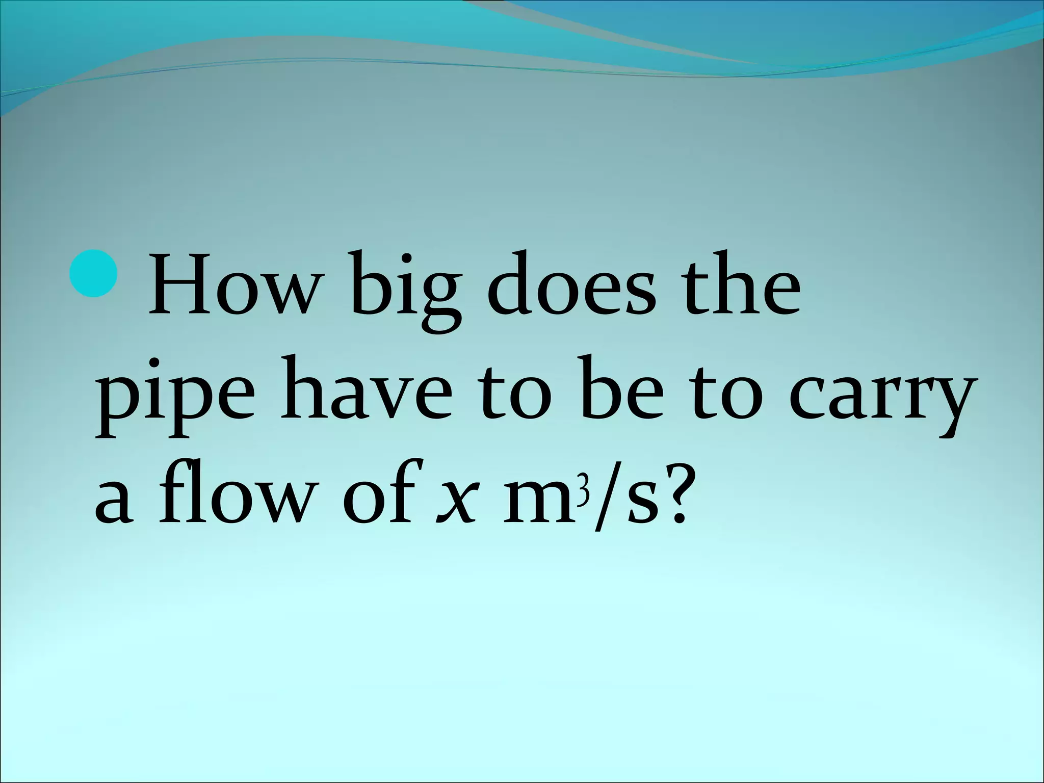 How big does the

pipe have to be to carry
3
a flow of x m /s?

 