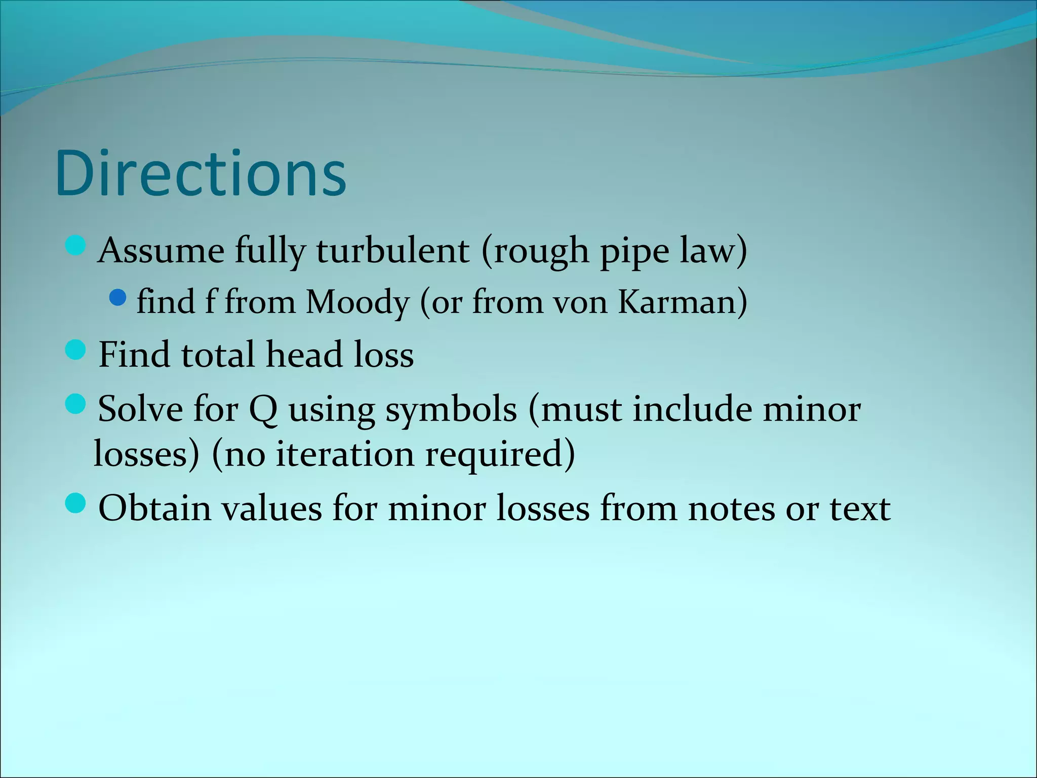 Directions
Assume fully turbulent (rough pipe law)
find f from Moody (or from von Karman)

Find total head loss
Solve for Q using symbols (must include minor

losses) (no iteration required)
Obtain values for minor losses from notes or text

 