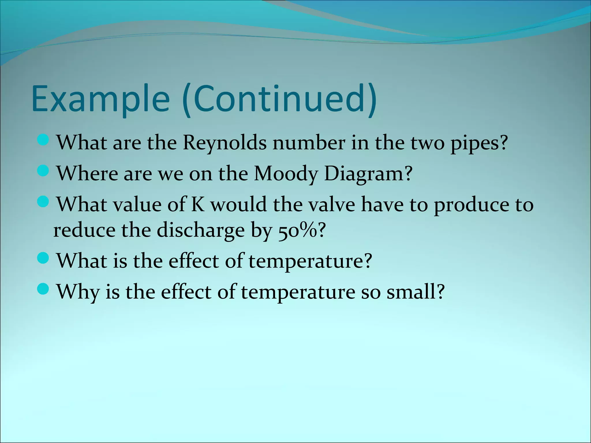Example (Continued)
What are the Reynolds number in the two pipes?
Where are we on the Moody Diagram?
What value of K would the valve have to produce to

reduce the discharge by 50%?
What is the effect of temperature?
Why is the effect of temperature so small?

 