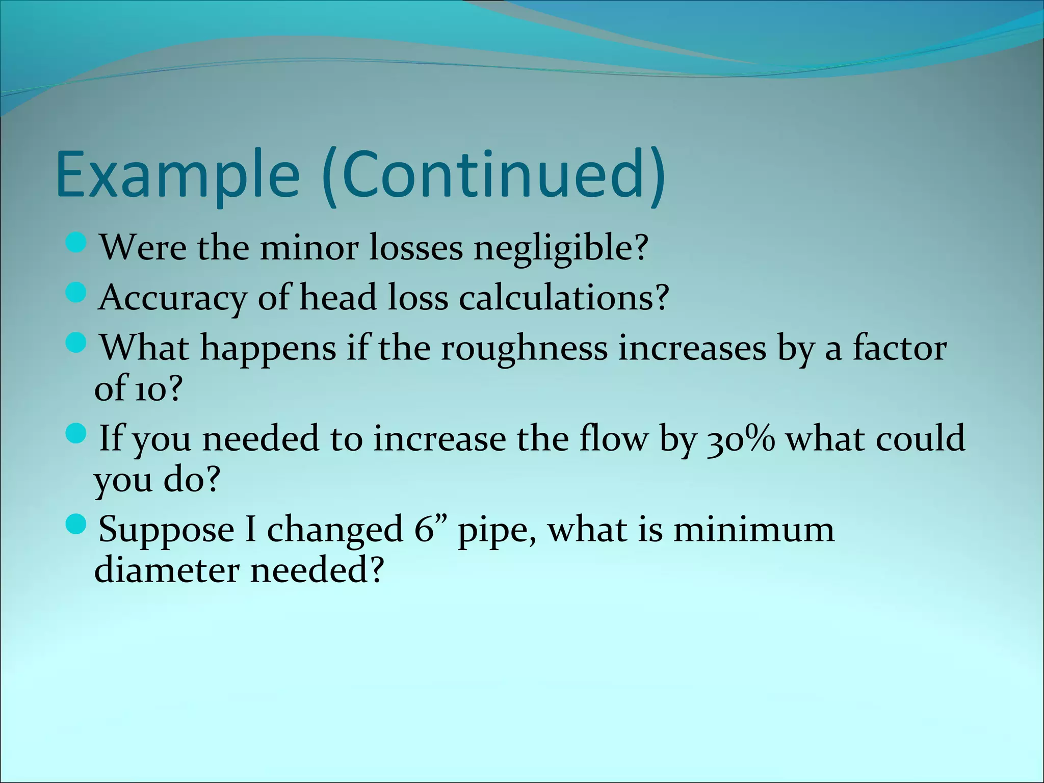 Example (Continued)
Were the minor losses negligible?
Accuracy of head loss calculations?
What happens if the roughness increases by a factor

of 10?
If you needed to increase the flow by 30% what could
you do?
Suppose I changed 6” pipe, what is minimum
diameter needed?

 