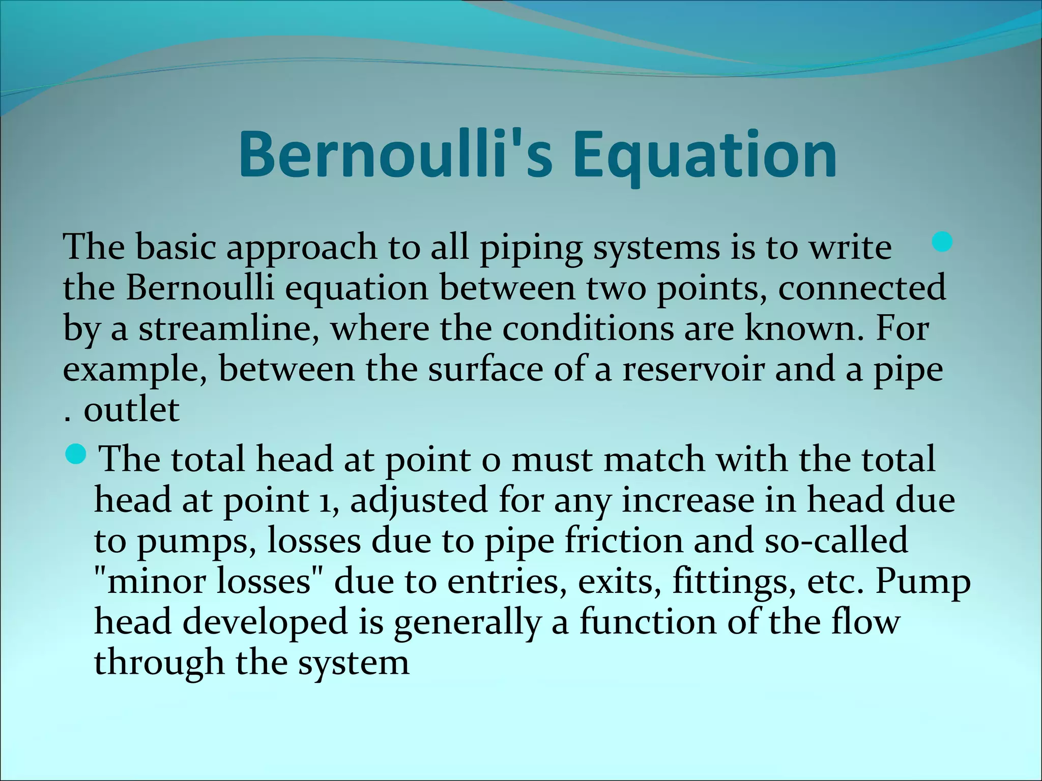 Bernoulli's Equation
The basic approach to all piping systems is to write 
the Bernoulli equation between two points, connected
by a streamline, where the conditions are known. For
example, between the surface of a reservoir and a pipe
. outlet
The total head at point 0 must match with the total
head at point 1, adjusted for any increase in head due
to pumps, losses due to pipe friction and so-called
"minor losses" due to entries, exits, fittings, etc. Pump
head developed is generally a function of the flow
through the system

 