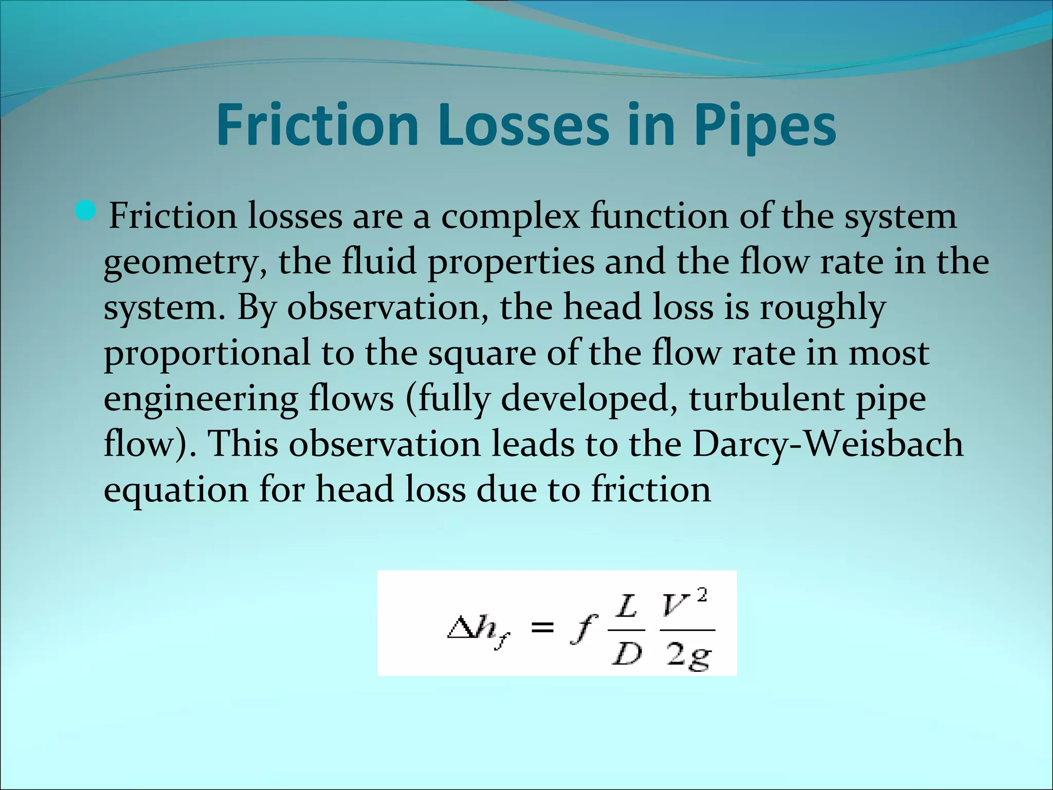 Friction Losses in Pipes
Friction losses are a complex function of the system

geometry, the fluid properties and the flow rate in the
system. By observation, the head loss is roughly
proportional to the square of the flow rate in most
engineering flows (fully developed, turbulent pipe
flow). This observation leads to the Darcy-Weisbach
equation for head loss due to friction

 