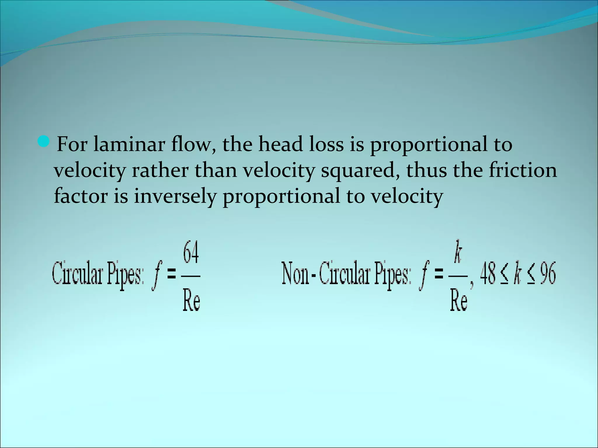 For laminar flow, the head loss is proportional to

velocity rather than velocity squared, thus the friction
factor is inversely proportional to velocity

 