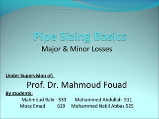 

Major & Minor Losses
Under Supervision of:

Prof. Dr. Mahmoud Fouad

By students:
Mahmoud Bakr 533
Mohammed Abdullah 511
Moaz Emad
619 Mohammed Nabil Abbas 525

 