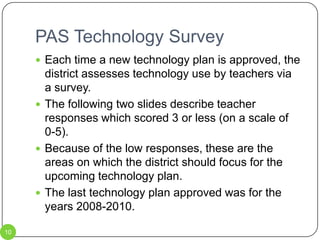 PAS Technology Survey10Each time a new technology plan is approved, the district assesses technology use by teachers via a survey.The following two slides describe teacher responses which scored 3 or less (on a scale of 0-5).Because of the low responses, these are the areas on which the district should focus for the upcoming technology plan. The last technology plan approved was for the years 2008-2010.    