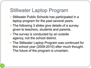 Stillwater Laptop Program13Stillwater Public Schools has participated in a laptop program for the past several years.  The following 3 slides give details of a survey given to teachers, students and parents.The survey is conducted by an outside agency, not the school district.The Stillwater Laptop Program was continued for this school year (2009-2010) after much thought.  The future of the program is uncertain.  