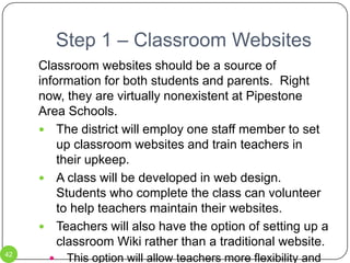 Step 1 – SMART BoardsExtended training for all teachers in the district should take place this summer (2010).  The SW/WC Service Cooperative offers on-site training for districts.The SW/WC Service Cooperative offers extensive training at their office in Marshall.  The Pipestone Area school district has hired Judy Hansen to serve as a consultant to help teachers integrate the SMART Boards into their lessons.  The district should use in-service time to allow her to present ideas to all teachers.  The first of these in-service times would be during the President’s Day in-service.33