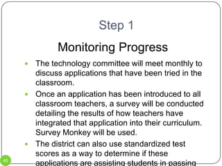 Step 1 – Web 2.0We have wireless internet access at all schools.  Teachers are not using all the Web 2.0 applications that are available.Teachers should be trained in the correct use of applications such as:Voice Thread – see sampleWikis – see samplesDiigoGoogle DocsJingOne True Media – see sampleSurvey MonkeyOur students, as digital natives, learn better when technology is used.  They are immersed in technology.  It is time we speak their language.The Technology Committee will test these and other applications and offer training to teachers in their use.Training can be before / after school, during the summer, or during in-service days.36