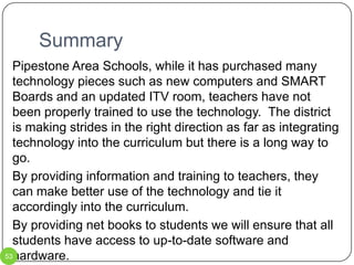 Step 1 – ITV RoomPipestone Area Schools has a fully functional ITV room.  According to Josh Stukel, technology coordinator, the room is used one period per day for a French class.  With the advent of online learning, ITV has become obsolete.  A student news show should be developed, using the ITV room as a studio.  This allows the room and equipment to be used more efficiently.  44