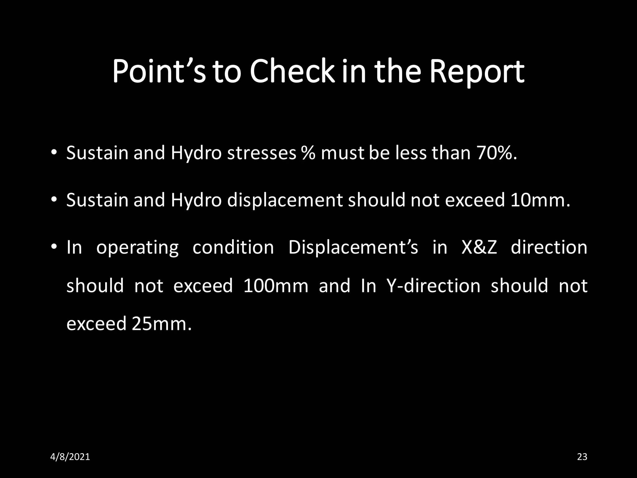 Point’s to Check in the Report
• Sustain and Hydro stresses % must be less than 70%.
• Sustain and Hydro displacement should not exceed 10mm.
• In operating condition Displacement’s in X&Z direction
should not exceed 100mm and In Y-direction should not
exceed 25mm.
4/8/2021 23
 