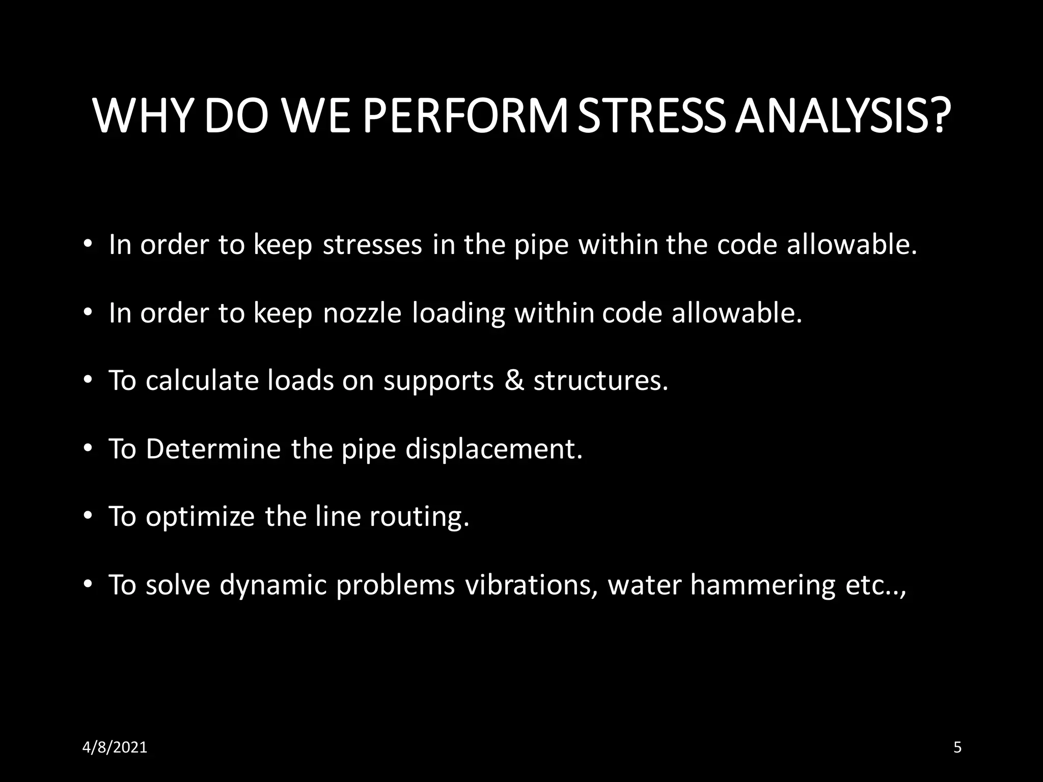 WHY DO WE PERFORMSTRESSANALYSIS?
• In order to keep stresses in the pipe within the code allowable.
• In order to keep nozzle loading within code allowable.
• To calculate loads on supports & structures.
• To Determine the pipe displacement.
• To optimize the line routing.
• To solve dynamic problems vibrations, water hammering etc..,
4/8/2021 5
 