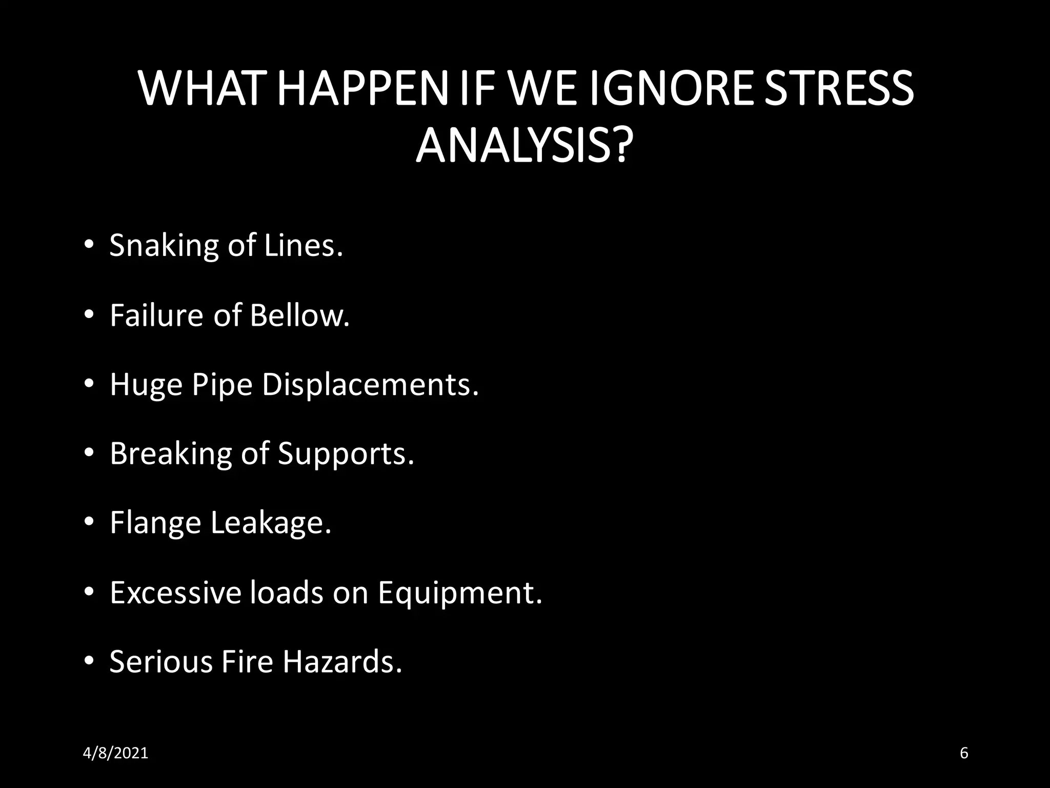 WHAT HAPPENIF WE IGNORE STRESS
ANALYSIS?
• Snaking of Lines.
• Failure of Bellow.
• Huge Pipe Displacements.
• Breaking of Supports.
• Flange Leakage.
• Excessive loads on Equipment.
• Serious Fire Hazards.
4/8/2021 6
 