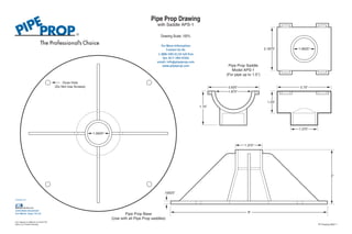 1.0625” 
Ooze Hole 
(Do Not Use Screws) 
Pipe Prop Base 
For More Information 
1-888-590-0120 toll free 
fax: 817-284-9266 
email: info@pipeprop.com 
www.pipeprop.com 
(Use with all Pipe Prop saddles) 
1.0625” 
2.75” 
1.375” 
Pipe Prop Saddle 
Model APS-1 
(For pipe up to 1.5”) 
2.625” 
1.875” 
2.1875” 
1.25” 
1.75” 
8” 
Contact Us At: 
.15625” 
1.375” 
3” 
Pipe Prop Drawing 
with Saddle APS-1 
Drawing Scale: 100% 
A Product of: 
6340 Baker Boulevard 
Fort Worth, Texas 76118 
U.S. Patents # 5,906,341 & 6,076,778. 
Other U.S. Patents Pending. PP Drawing 0807-1 
 