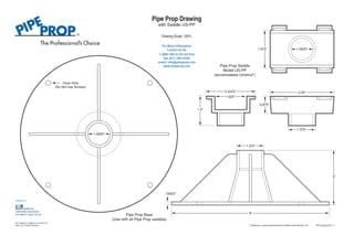 1.0625” 
Ooze Hole 
(Do Not Use Screws) 
Pipe Prop Base 
For More Information 
1-888-590-0120 toll free 
fax: 817-284-9266 
email: info@pipeprop.com 
www.pipeprop.com 
(Use with all Pipe Prop saddles) 
1.0625” 
3.25” 
1.375” 
Pipe Prop Saddle 
Model US-PP 
(accomodates Unistrut*) 
2.4375” 
1.625” 
1.875” 
0.875” 
1.5” 
8” 
Contact Us At: 
.15625” 
1.375” 
3” 
Pipe Prop Drawing 
with Saddle US-PP 
Drawing Scale: 100% 
A Product of: 
6340 Baker Boulevard 
Fort Worth, Texas 76118 
U.S. Patents # 5,906,341 & 6,076,778. 
Other U.S. Patents Pending. PP Drawing 0211-1 
* Unistrut is a trade marked brand of Atkore International, Inc. 
 