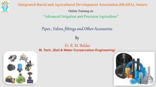 Integrated Rural and Agricultural Development Association (IRADA), Satara
Online Training on
“Advanced Irrigation and Precision Agriculture”
Pipes , Valves, fittings and Other Accessories
By
Er. R. M. Beldar
M. Tech. (Soil & Water Conservation Engineering)
 