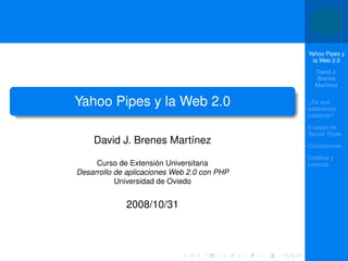 Yahoo Pipes y
                                              la Web 2.0
                                               David J.
                                               Brenes
                                               Martínez


Yahoo Pipes y la Web 2.0                     ¿De qué
                                             estábamos
                                             hablando?

                                             El papel de
                                             Yahoo! Pipes
    David J. Brenes Martínez                 Conclusiones

                                             Créditos y
     Curso de Extensión Universitaria        Licencia
Desarrollo de aplicaciones Web 2.0 con PHP
           Universidad de Oviedo


             2008/10/31
 